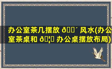 办公室茶几摆放 🐴 风水(办公室茶桌和 🦍 办公桌摆放布局)